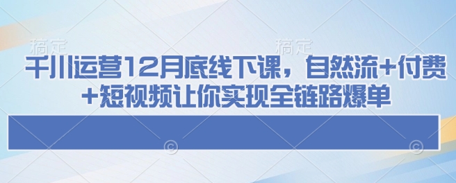 千川运营12月底线下课，自然流+付费+短视频让你实现全链路爆单 - 网赚资源网-网赚资源网