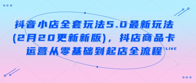 抖音小店全套玩法5.0最新玩法(2月20更新新版)，抖店商品卡运营从零基础到起店全流程 - 网赚资源网-网赚资源网