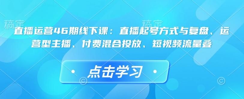 直播运营46期线下课：直播起号方式与复盘、运营型主播、付费混合投放、短视频流量叠 - 网赚资源网-网赚资源网